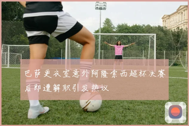巴萨更衣室意外阿隆索西超杯决赛后即遭解职引发热议