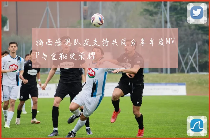 梅西感恩队友支持共同分享年度MVP与金靴奖荣耀
