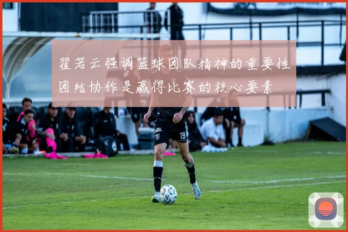 翟若云强调篮球团队精神的重要性团结协作是赢得比赛的核心要素