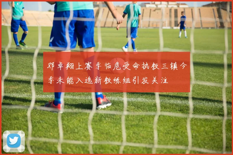 邓卓翔上赛季临危受命执教三镇今季未能入选新教练组引发关注