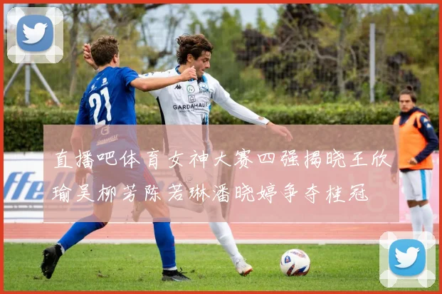 直播吧体育女神大赛四强揭晓王欣瑜吴柳芳陈若琳潘晓婷争夺桂冠