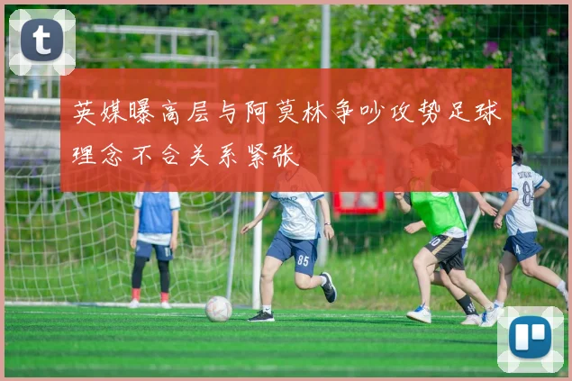 英媒曝高层与阿莫林争吵攻势足球理念不合关系紧张