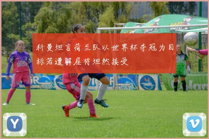科曼坦言荷兰队以世界杯夺冠为目标若遭解雇将坦然接受