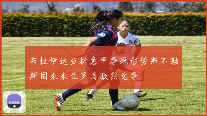 布拉伊达分析意甲争冠形势那不勒斯国米米兰罗马激烈竞争
