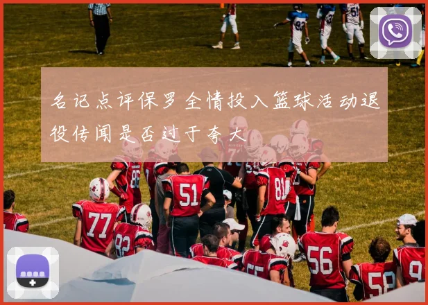 名记点评保罗全情投入篮球活动退役传闻是否过于夸大