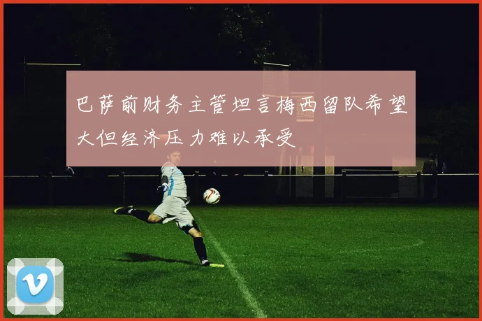 巴萨前财务主管坦言梅西留队希望大但经济压力难以承受