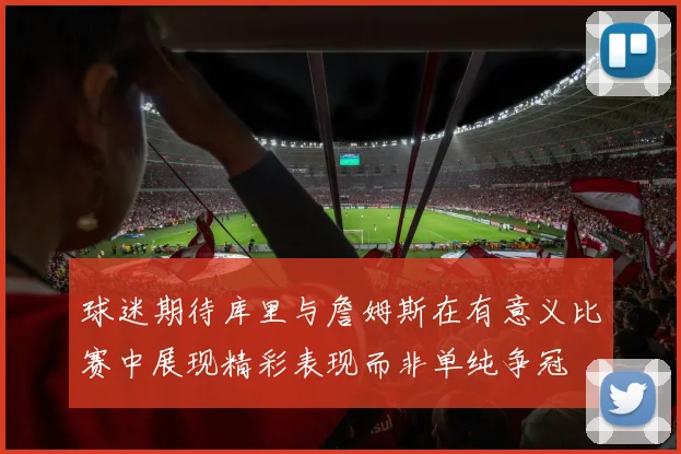 球迷期待库里与詹姆斯在有意义比赛中展现精彩表现而非单纯争冠