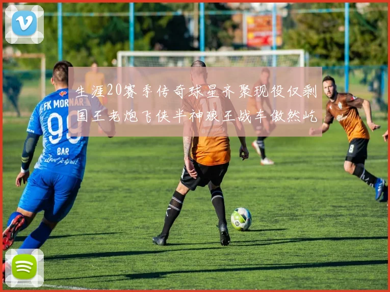 生涯20赛季传奇球星齐聚现役仅剩国王老炮飞侠半神狼王战车傲然屹立