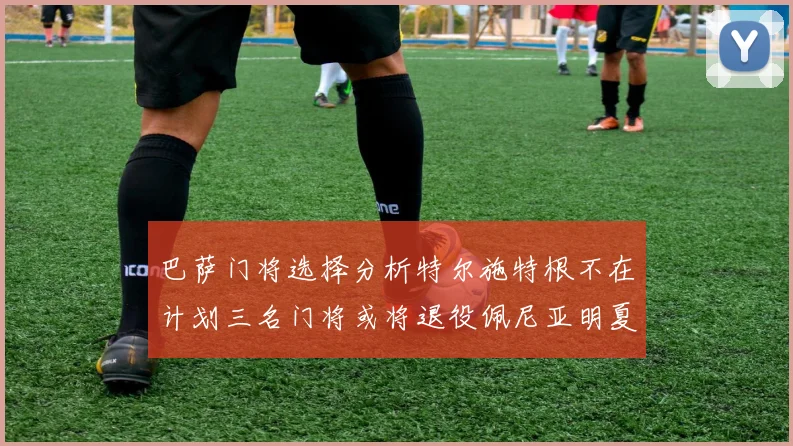 巴萨门将选择分析特尔施特根不在计划三名门将或将退役佩尼亚明夏回归展望