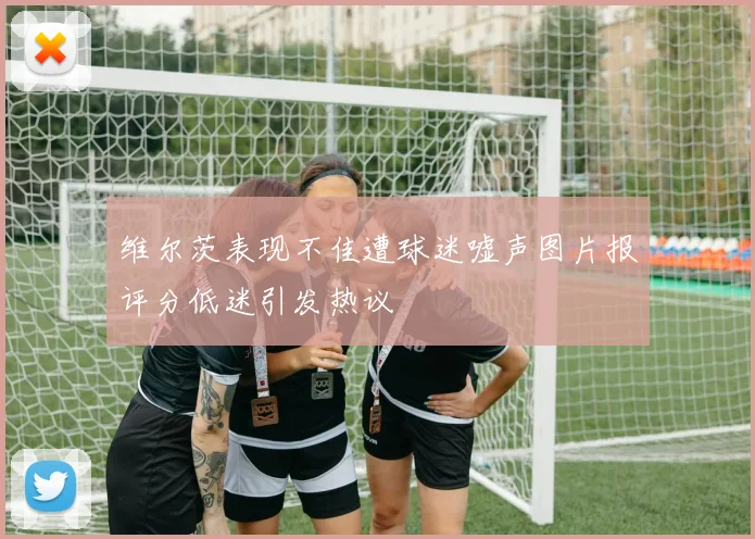 维尔茨表现不佳遭球迷嘘声图片报评分低迷引发热议