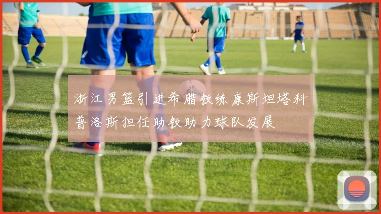 浙江男篮引进希腊教练康斯坦塔科普洛斯担任助教助力球队发展