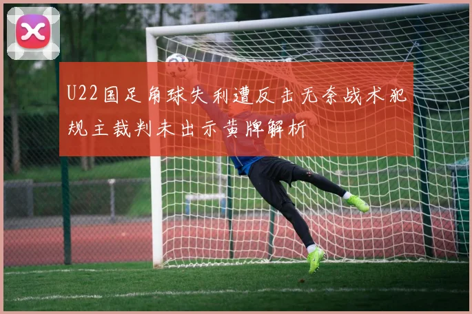 U22国足角球失利遭反击无奈战术犯规主裁判未出示黄牌解析