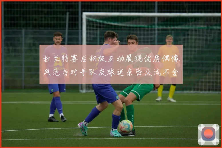 杜兰特赛后积极互动展现优质偶像风范与对手队友球迷亲密交流不舍离场