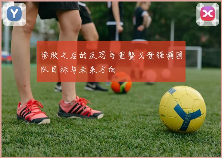 惨败之后的反思与重整戈登强调团队目标与未来方向