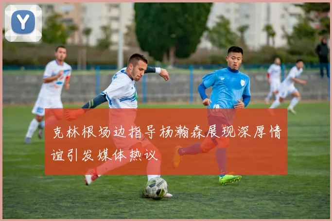 克林根场边指导杨瀚森展现深厚情谊引发媒体热议