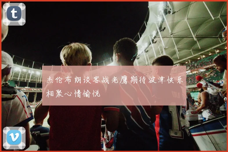 杰伦布朗谈客战老鹰期待波津快乐相聚心情愉悦